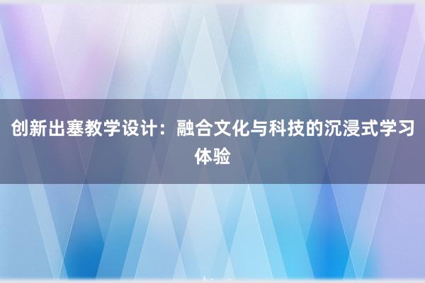 创新出塞教学设计：融合文化与科技的沉浸式学习体验