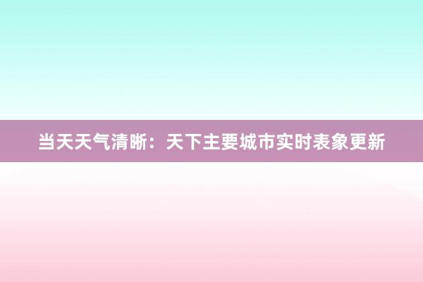 当天天气清晰：天下主要城市实时表象更新